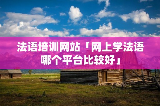 法语培训网站「网上学法语哪个平台比较好」 法语培训网站「网上学法语哪个平台比较好」