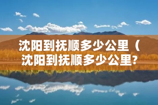 沈阳到抚顺多少公里(沈阳到抚顺多少公里?需要多少钱的油) 沈阳到抚顺多少公里(沈阳到抚顺多少公里?需要多少钱的油)