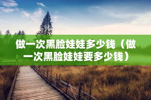 做一次黑脸娃娃多少钱（做一次黑脸娃娃要多少钱）