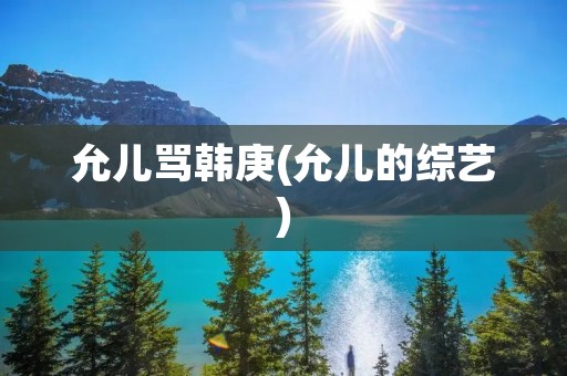 允儿骂韩庚(允儿的综艺)