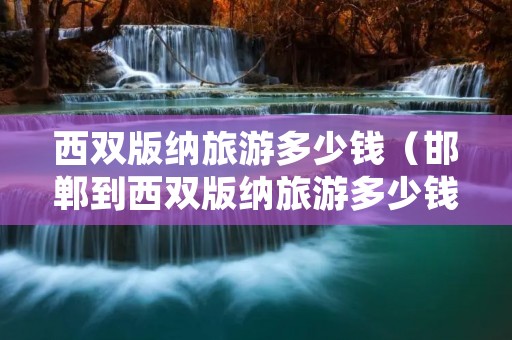 西双版纳旅游多少钱（邯郸到西双版纳旅游多少钱）