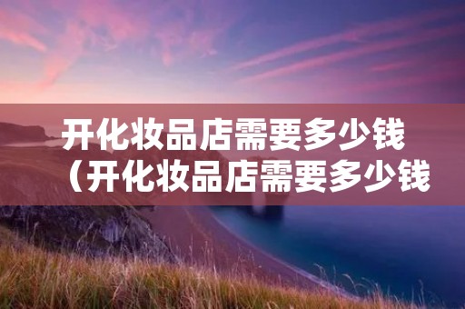 开化妆品店需要多少钱（开化妆品店需要多少钱投资）
