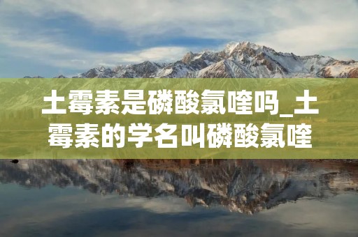 土霉素是磷酸氯喹吗_土霉素的学名叫磷酸氯喹吗