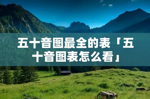 五十音图最全的表「五十音图表怎么看」 五十音图最全的表「五十音图表怎么看」