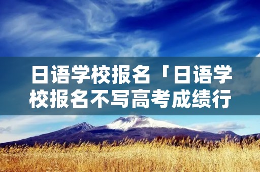 日语学校报名「日语学校报名不写高考成绩行吗」