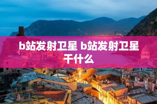 b站发射卫星 b站发射卫星干什么