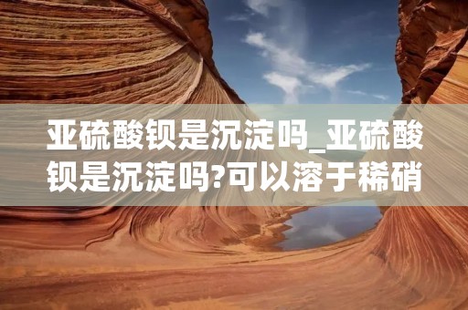 亚硫酸钡是沉淀吗_亚硫酸钡是沉淀吗?可以溶于稀硝酸吗? 亚硫酸钡是沉淀吗_亚硫酸钡是沉淀吗?可以溶于稀硝酸吗?