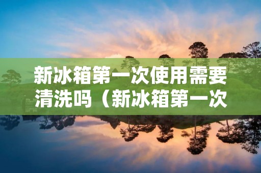 新冰箱第一次使用需要清洗吗(新冰箱第一次使用需要清洗吗注意事项)