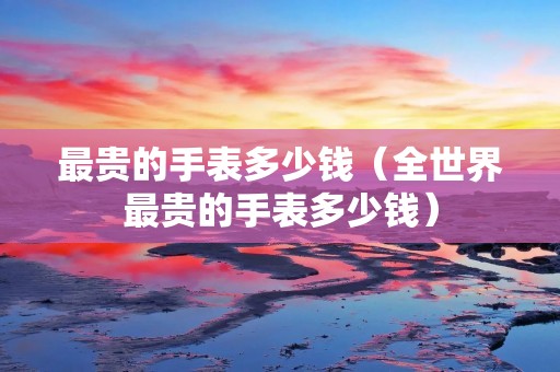 最贵的手表多少钱（全世界最贵的手表多少钱）