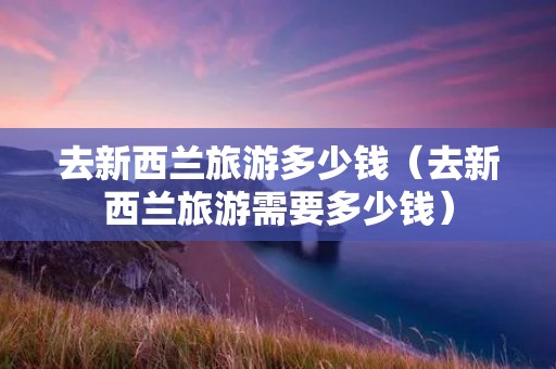 去新西兰旅游多少钱(去新西兰旅游需要多少钱) 去新西兰旅游多少钱(去新西兰旅游需要多少钱)
