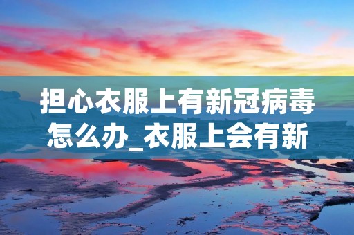 担心衣服上有新冠病毒怎么办_衣服上会有新冠