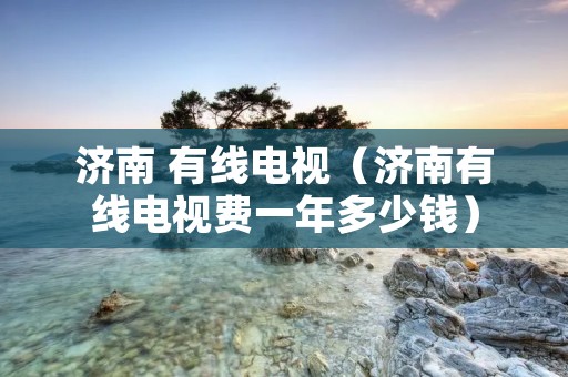 济南 有线电视(济南有线电视费一年多少钱) 济南 有线电视(济南有线电视费一年多少钱)