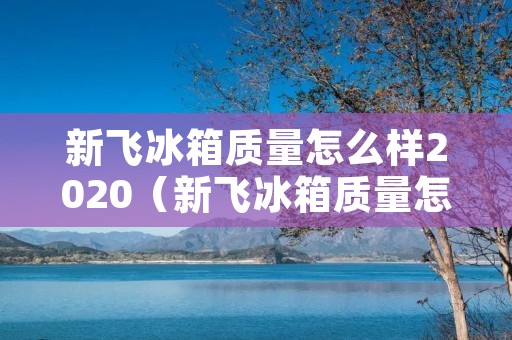 新飞冰箱质量怎么样2020(新飞冰箱质量怎么样2020年款)