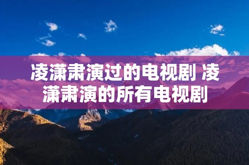 凌潇肃演过的电视剧 凌潇肃演的所有电视剧 凌潇肃演过的电视剧 凌潇肃演的所有电视剧