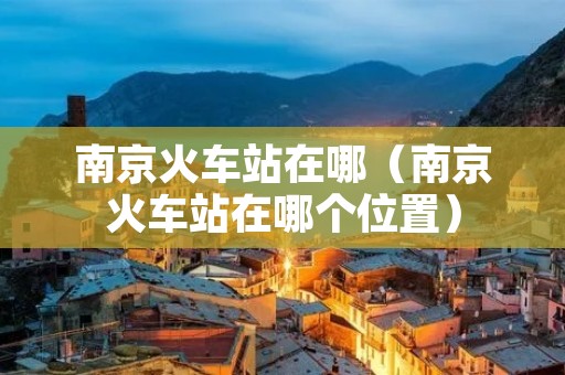南京火车站在哪(南京火车站在哪个位置) 南京火车站在哪(南京火车站在哪个位置)