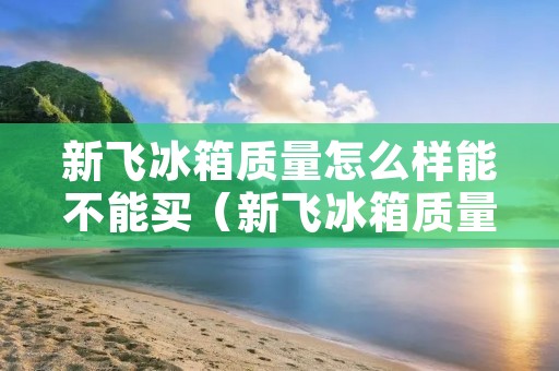 新飞冰箱质量怎么样能不能买(新飞冰箱质量怎么样,能不能买)