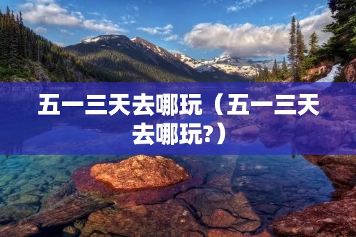 五一三天去哪玩(五一三天去哪玩?) 五一三天去哪玩(五一三天去哪玩?)