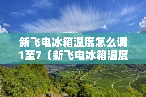 新飞电冰箱温度怎么调1至7(新飞电冰箱温度怎么调1至7度视频)