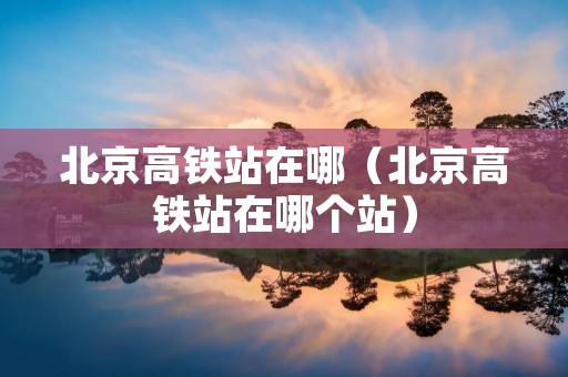 北京高铁站在哪(北京高铁站在哪个站) 北京高铁站在哪(北京高铁站在哪个站)