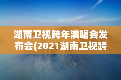 湖南卫视跨年演唱会发布会(2021湖南卫视跨年演唱会发布会) 湖南卫视跨年演唱会发布会(2021湖南卫视跨年演唱会发布会)