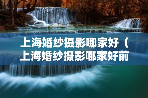 上海婚纱摄影哪家好(上海婚纱摄影哪家好前十名) 上海婚纱摄影哪家好(上海婚纱摄影哪家好前十名)