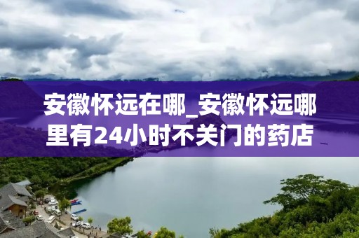 安徽怀远在哪_安徽怀远哪里有24小时不关门的药店