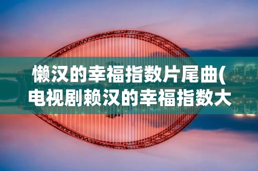 懒汉的幸福指数片尾曲(电视剧赖汉的幸福指数大结局)