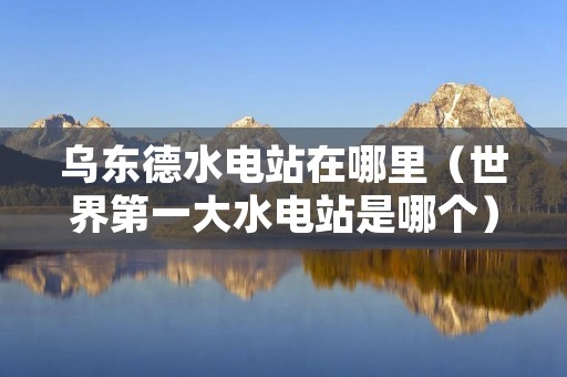 乌东德水电站在哪里(世界第一大水电站是哪个) 乌东德水电站在哪里(世界第一大水电站是哪个)