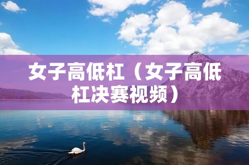 女子高低杠（女子高低杠决赛视频）