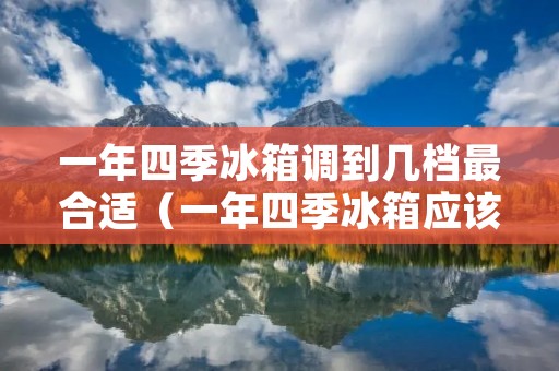 一年四季冰箱调到几档最合适(一年四季冰箱应该调到几档)
