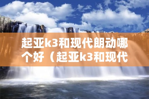 起亚k3和现代朗动哪个好（起亚k3和现代朗动三大件一样吗）