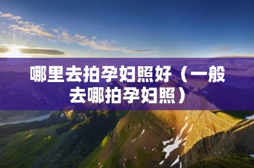 哪里去拍孕妇照好(一般去哪拍孕妇照) 哪里去拍孕妇照好(一般去哪拍孕妇照)
