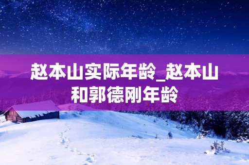 赵本山实际年龄_赵本山和郭德刚年龄 赵本山实际年龄_赵本山和郭德刚年龄