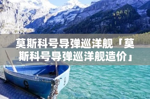 莫斯科号导弹巡洋舰「莫斯科号导弹巡洋舰造价」 莫斯科号导弹巡洋舰「莫斯科号导弹巡洋舰造价」