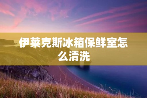 伊莱克斯冰箱保鲜室怎么清洗