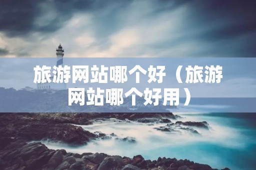 旅游网站哪个好(旅游网站哪个好用) 旅游网站哪个好(旅游网站哪个好用)