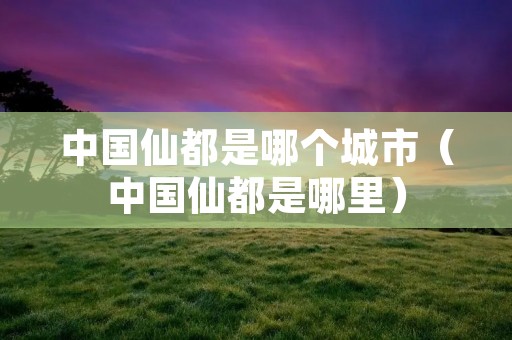 中国仙都是哪个城市（中国仙都是哪里）