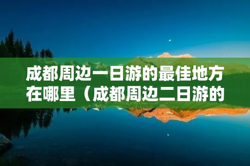 成都周边一日游的最佳地方在哪里（成都周边二日游的最佳地方在哪里）