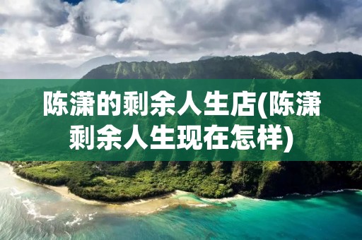 陈潇的剩余人生店(陈潇剩余人生现在怎样) 陈潇的剩余人生店(陈潇剩余人生现在怎样)