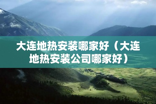 大连地热安装哪家好（大连地热安装公司哪家好）