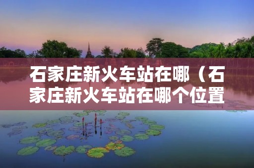 石家庄新火车站在哪（石家庄新火车站在哪个位置）