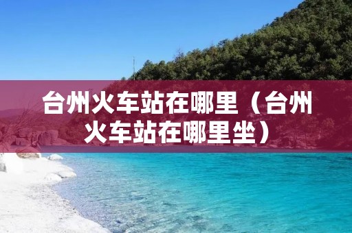 台州火车站在哪里（台州火车站在哪里坐）