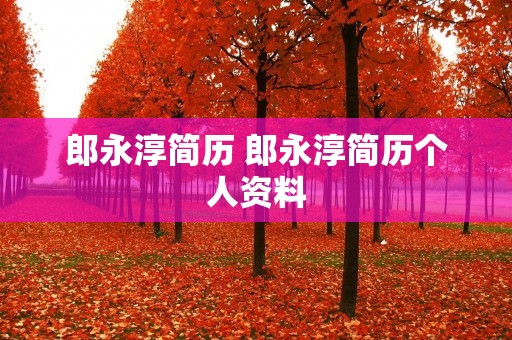郎永淳简历 郎永淳简历个人资料