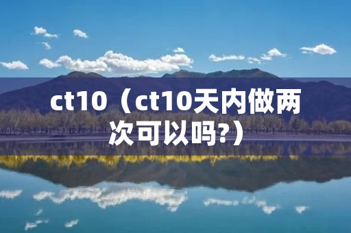 ct10(ct10天内做两次可以吗?) ct10(ct10天内做两次可以吗?)