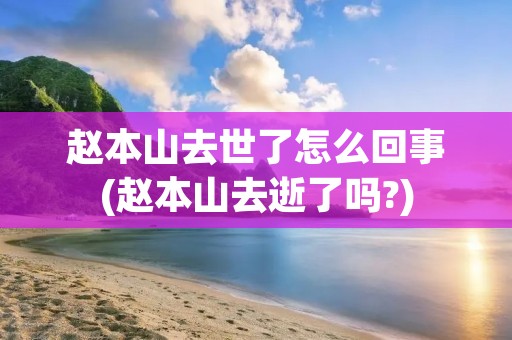 赵本山去世了怎么回事(赵本山去逝了吗?)