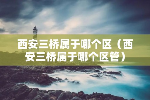 西安三桥属于哪个区（西安三桥属于哪个区管）