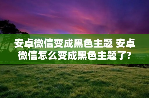 安卓微信变成黑色主题 安卓微信怎么变成黑色主题了?
