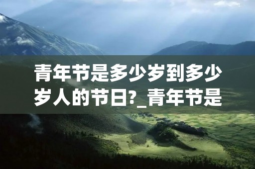 青年节是多少岁到多少岁人的节日?_青年节是多少岁到多少岁人的节日?彷徨 青年节是多少岁到多少岁人的节日?_青年节是多少岁到多少岁人的节日?彷徨