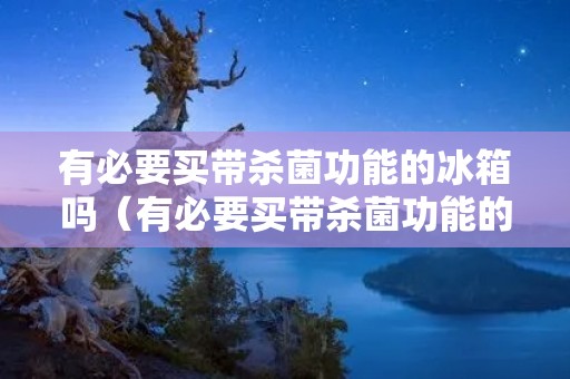 有必要买带杀菌功能的冰箱吗（有必要买带杀菌功能的冰箱吗）