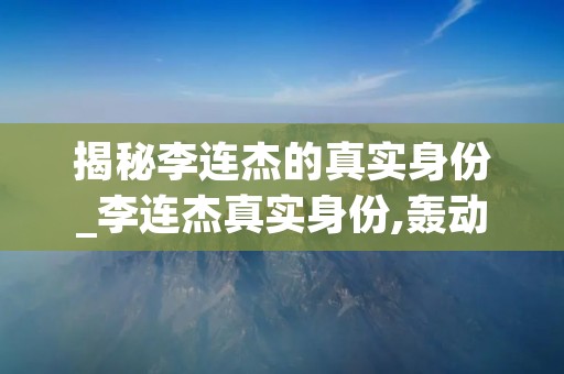揭秘李连杰的真实身份_李连杰真实身份,轰动全国 揭秘李连杰的真实身份_李连杰真实身份,轰动全国